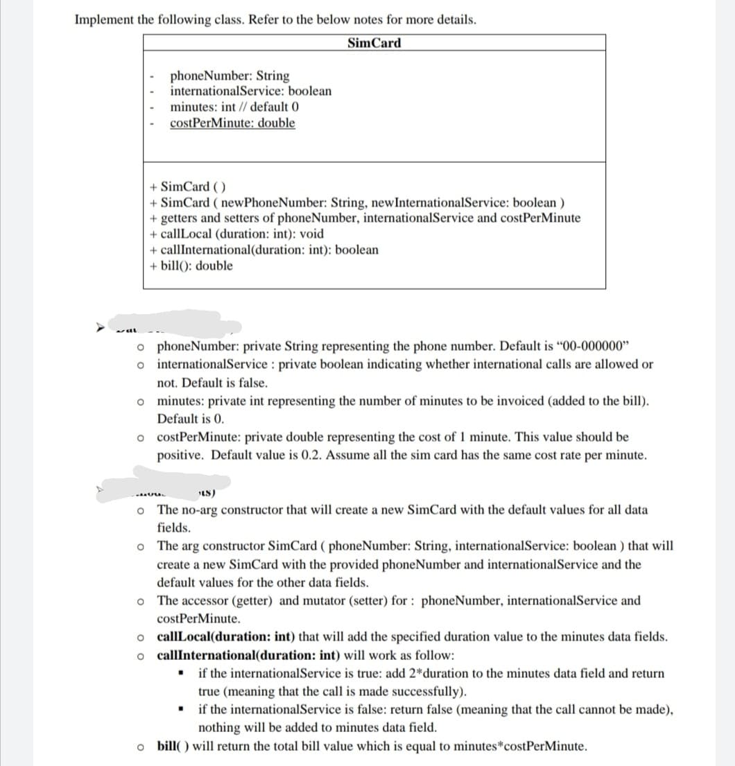 Implement the following class. Refer to the below notes for more details.
SimCard
phoneNumber: String
internationalService: boolean
minutes: int // default 0
costPerMinute: double
+ SimCard ( )
+ SimCard ( newPhoneNumber: String, newInternationalService: boolean )
+ getters and setters of phoneNumber, internationalService and costPerMinute
+ callLocal (duration: int): void
+ callInternational(duration: int): boolean
+ bill(): double
o phoneNumber: private String representing the phone number. Default is "00-000000"
o internationalService : private boolean indicating whether international calls are allowed or
not. Default is false.
o minutes: private int representing the number of minutes to be invoiced (added to the bill).
Default is 0.
o costPerMinute: private double representing the cost of 1 minute. This value should be
positive. Default value is 0.2. Assume all the sim card has the same cost rate per minute.
LS)
The no-arg constructor that will create a new SimCard with the default values for all data
fields.
o The arg constructor SimCard ( phoneNumber: String, internationalService: boolean ) that will
create a new SimCard with the provided phoneNumber and internationalService and the
default values for the other data fields.
The accessor (getter) and mutator (setter) for : phoneNumber, internationalService and
costPerMinute.
o callLocal(duration: int) that will add the specified duration value to the minutes data fields.
o callInternational(duration: int) will work as follow:
. if the internationalService is true: add 2*duration to the minutes data field and return
true (meaning that the call is made successfully).
if the internationalService is false: return false (meaning that the call cannot be made),
nothing will be added to minutes data field.
o bill( ) will return the total bill value which is equal to minutes*costPerMinute.
