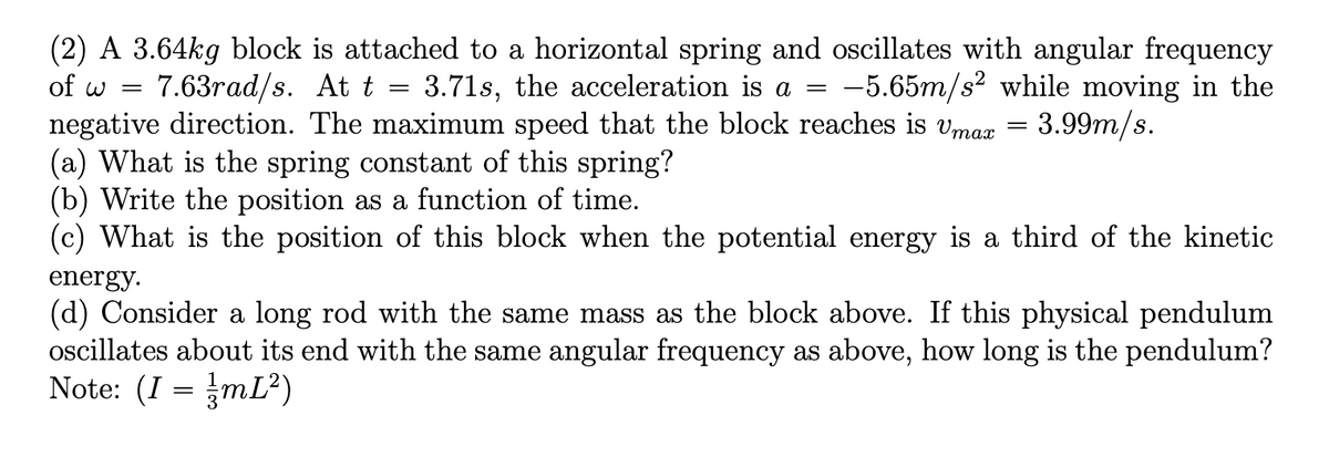 (2) A 3.64kg block is attached to a horizontal spring and oscillates with angular frequency
of w =
7.63rad/s. At t
3.71s, the acceleration is a =
= -5.65m/s² while moving in the
%3D
negative direction. The maximum speed that the block reaches is vmax = 3.99m/s.
(a) What is the spring constant of this spring?
(b) Write the position as a function of time.
(c) What is the position of this block when the potential energy is a third of the kinetic
energy.
(d) Consider a long rod with the same mass as the block above. If this physical pendulum
oscillates about its end with the same angular frequency as above, how long is the pendulum?
Note: (I = mL?)
