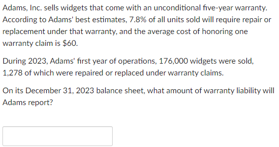 Adams, Inc. sells widgets that come with an unconditional five-year warranty.
According to Adams' best estimates, 7.8% of all units sold will require repair or
replacement under that warranty, and the average cost of honoring one
warranty claim is $60.
During 2023, Adams' first year of operations, 176,000 widgets were sold,
1,278 of which were repaired or replaced under warranty claims.
On its December 31, 2023 balance sheet, what amount of warranty liability will
Adams report?