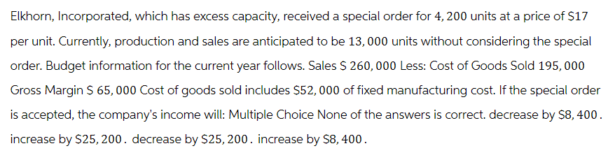 Elkhorn, Incorporated, which has excess capacity, received a special order for 4, 200 units at a price of $17
per unit. Currently, production and sales are anticipated to be 13,000 units without considering the special
order. Budget information for the current year follows. Sales $ 260, 000 Less: Cost of Goods Sold 195, 000
Gross Margin $ 65,000 Cost of goods sold includes $52, 000 of fixed manufacturing cost. If the special order
is accepted, the company's income will: Multiple Choice None of the answers is correct. decrease by $8,400.
increase by $25, 200. decrease by $25, 200. increase by $8,400.