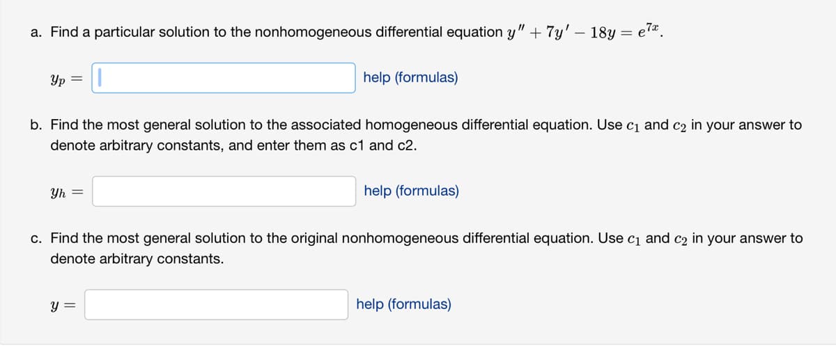 a. Find a particular solution to the nonhomogeneous differential equation y" + 7y' - 18y
Yp =
Yh=
help (formulas)
b. Find the most general solution to the associated homogeneous differential equation. Use c₁ and c₂ in your answer to
denote arbitrary constants, and enter them as c1 and c2.
y =
help (formulas)
e7x
c. Find the most general solution to the original nonhomogeneous differential equation. Use c₁ and c2 in your answer to
denote arbitrary constants.
help (formulas)