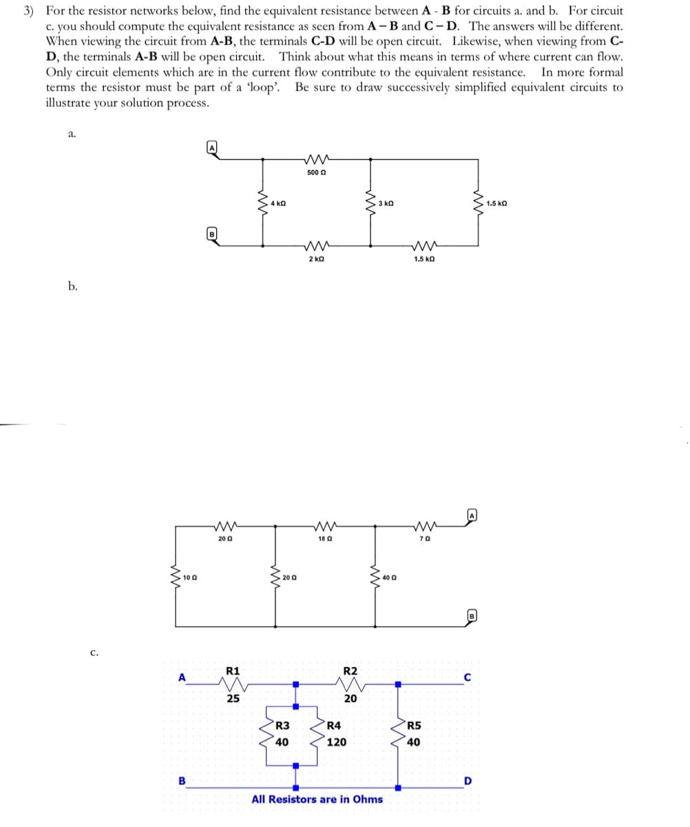 3) For the resistor networks below, find the equivalent resistance between A - B for circuits a. and b. For circuit
c. you should compute the equivalent resistance as seen from A - B and C-D. The answers will be different.
When viewing the circuit from A-B, the terminals C-D will be open circuit. Likewise, when viewing from C-
D, the terminals A-B will be open circuit. Think about what this means in terms of where current can flow.
Only circuit elements which are in the current flow contribute to the equivalent resistance. In more formal
terms the resistor must be part of a 'loop'. Be sure to draw successively simplified equivalent circuits to
illustrate your solution process.
a.
b.
C.
10 Q
A
B
ww
500 £
ED
4kQ
3 kQ
www
200
R1
25
> 200
R3
40
2 KQ
ΚΩ
18 Q
R2
20
R4
120
40 Q
All Resistors are in Ohms
1.5 ΚΩ
ww
70
R5
40
C
D
1.5 KQ