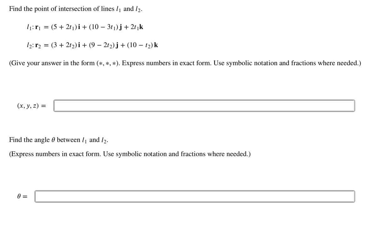 Find the point of intersection of lines 11 and 12.
1₁:r₁ = (5 + 2t₁)i + (10 − 3t₁)j + 2t₁k
12:r2 = (3 + 2t₂)i + (9 − 2t₂)j + (10 - 1₂) k
(Give your answer in the form (*, *, *). Express numbers in exact form. Use symbolic notation and fractions where needed.)
(x, y, z) =
Find the angle between 1₁ and 12.
(Express numbers in exact form. Use symbolic notation and fractions where needed.)
0 =