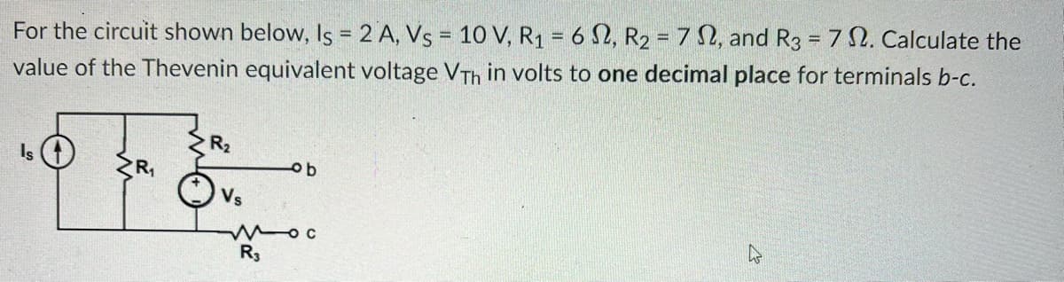 For the circuit shown below, Is = 2 A, Vs = 10 V, R₁ = 62, R₂ = 72, and R3 = 7 2. Calculate the
value of the Thevenin equivalent voltage VTh in volts to one decimal place for terminals b-c.
Is
R₂
ⒸVs
ob
Moc
R3
4