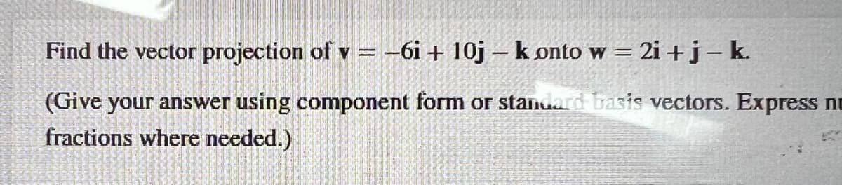 Find the vector projection of v = -6i+ 10j - konto w = 2i+j - k.
(Give your answer using component form or standard basis vectors. Express n
fractions where needed.)