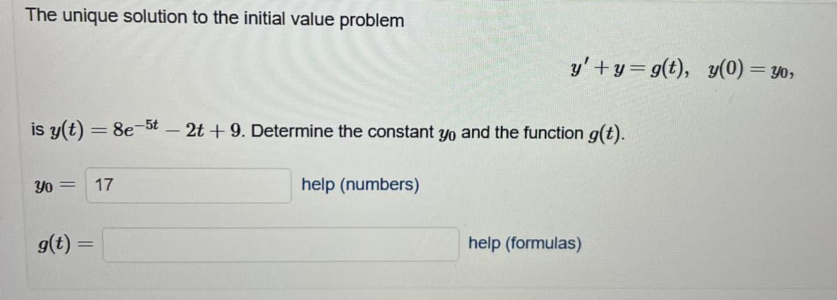 The unique solution to the initial value problem
is y(t) = 8e-5t - 2t + 9. Determine the constant yo and the function g(t).
Yo = 17
g(t) =
y'+y=g(t), y(0) = yo,
help (numbers)
help (formulas)