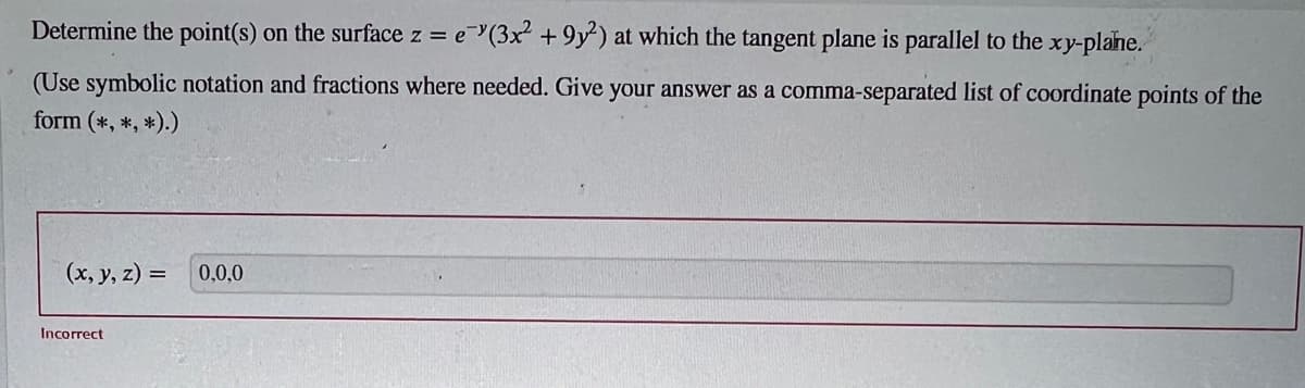 Determine the point(s) on the surface z = e(3x² +9y2) at which the tangent plane is parallel to the xy-plane.
(Use symbolic notation and fractions where needed. Give your answer as a comma-separated list of coordinate points of the
form (*, *, *).)
(x, y, z) =
Incorrect
0,0,0