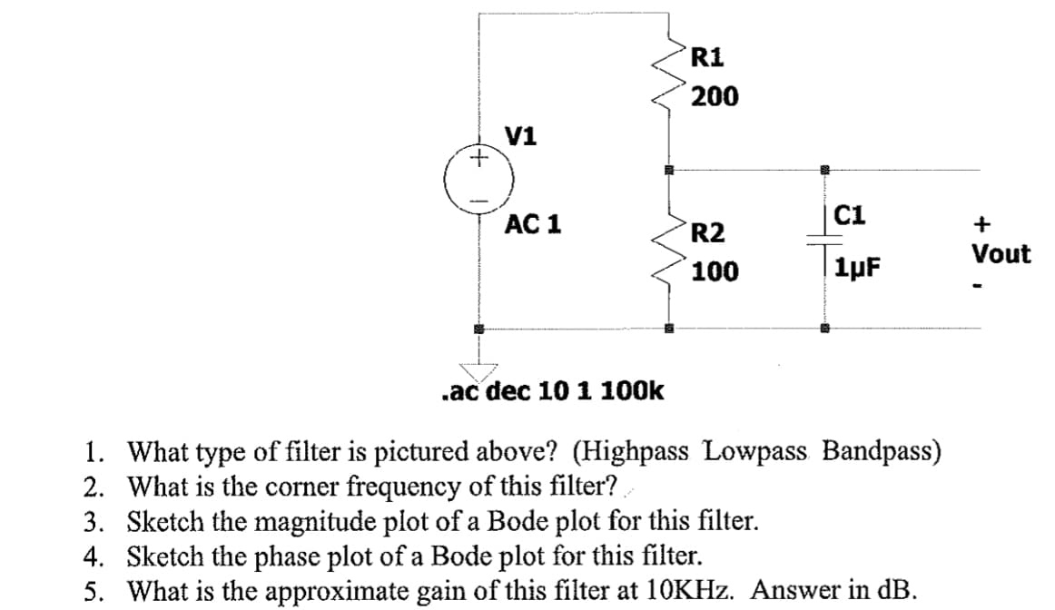 +
V1
AC 1
R1
200
R2
100
C1
1µF
.ac dec 10 1 100k
1. What type of filter is pictured above? (Highpass Lowpass Bandpass)
2. What is the corner frequency of this filter?
3. Sketch the magnitude plot of a Bode plot for this filter.
4. Sketch the phase plot of a Bode plot for this filter.
5. What is the approximate gain of this filter at 10KHz. Answer in dB.
+
Vout