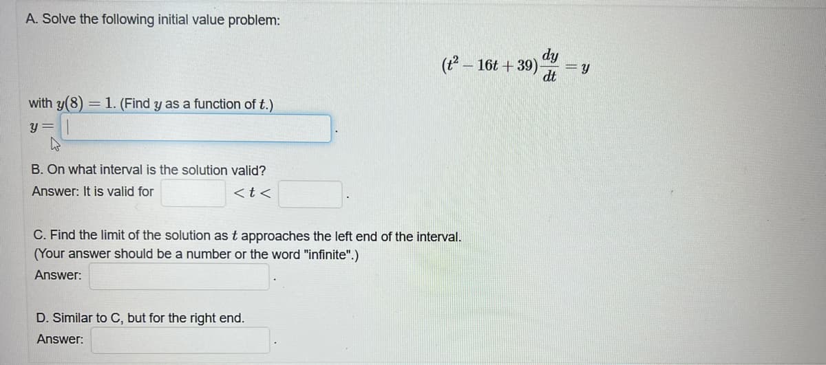 A. Solve the following initial value problem:
with y(8) = 1. (Find y as a function of t.)
y =
B. On what interval is the solution valid?
Answer: It is valid for
<t<
(t²-16t+39). =y
dy
dt
C. Find the limit of the solution as t approaches the left end of the interval.
(Your answer should be a number or the word "infinite".)
Answer:
D. Similar to C, but for the right end.
Answer: