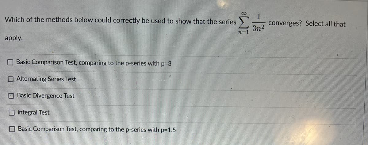 Which of the methods below could correctly be used to show that the series
apply.
Basic Comparison Test, comparing to the p-series with p=3
Alternating Series Test
Basic Divergence Test
Integral Test
Basic Comparison Test, comparing to the p-series with p=1.5
1
3n²
converges? Select all that