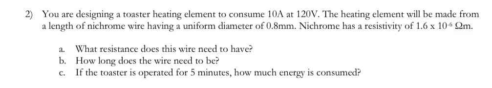 2) You are designing a toaster heating element to consume 10A at 120V. The heating element will be made from
a length of nichrome wire having a uniform diameter of 0.8mm. Nichrome has a resistivity of 1.6 x 10-6 Qm.
a.
b.
C.
What resistance does this wire need to have?
How long does the wire need to be?
If the toaster is operated for 5 minutes, how much energy is consumed?