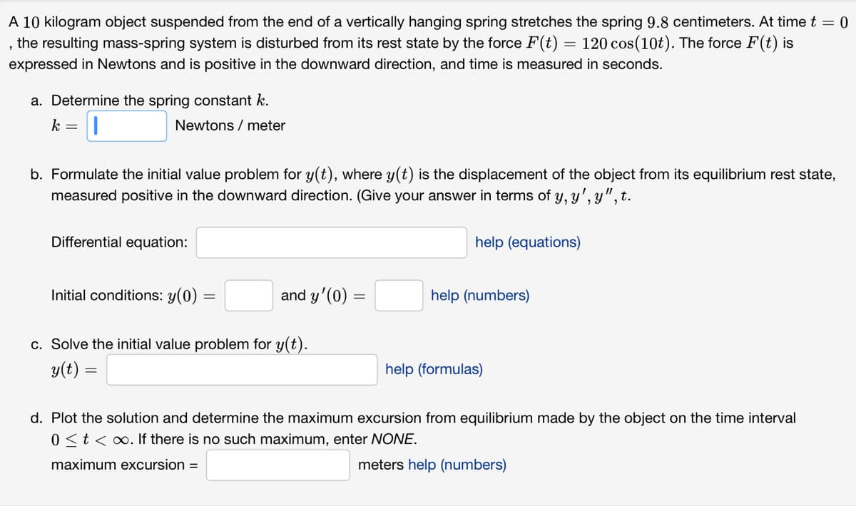 A 10 kilogram object suspended from the end of a vertically hanging spring stretches the spring 9.8 centimeters. At time t = 0
, the resulting mass-spring system is disturbed from its rest state by the force F(t) = 120 cos(10t). The force F(t) is
expressed in Newtons and is positive in the downward direction, and time is measured in seconds.
a. Determine the spring constant k.
k =
Newtons / meter
b. Formulate the initial value problem for y(t), where y(t) is the displacement of the object from its equilibrium rest state,
measured positive in the downward direction. (Give your answer in terms of y, y', y", t.
Differential equation:
Initial conditions: y(0)
=
and y'(0) =
c. Solve the initial value problem for y(t).
y(t) =
help (equations)
help (numbers)
help (formulas)
d. Plot the solution and determine the maximum excursion from equilibrium made by the object on the time interval
0 < t < ∞o. If there is no such maximum, enter NONE.
maximum excursion =
meters help (numbers)