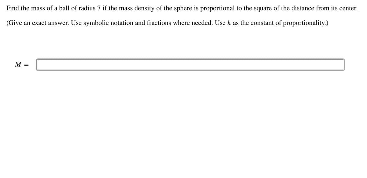 Find the mass of a ball of radius 7 if the mass density of the sphere is proportional to the square of the distance from its center.
(Give an exact answer. Use symbolic notation and fractions where needed. Use k as the constant of proportionality.)
M =