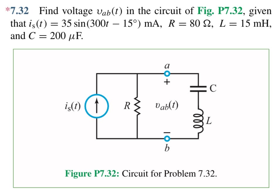 *7.32 Find voltage våb(t) in the circuit of Fig. P7.32, given
that is (t) = 35 sin (300t – 15°) mA, R = 80 ₪2, L = 15 mH,
and C= 200 uF.
is(t) ( ↑
80+
a
R Vab(t)
IO
b
C
L
Figure P7.32: Circuit for Problem 7.32.