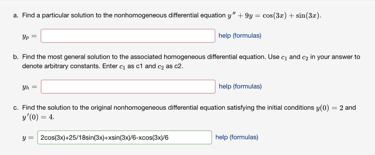 a. Find a particular solution to the nonhomogeneous differential equation y" + 9y = cos(3x) + sin(3x).
Yp =
b. Find the most general solution to the associated homogeneous differential equation. Use c₁ and c₂ in your answer to
denote arbitrary constants. Enter c₁ as c1 and c2 as c2.
Yh =
help (formulas)
y = 2cos(3x)+25/18sin(3x)+xsin(3x)/6-xcos(3x)/6
help (formulas)
c. Find the solution to the original nonhomogeneous differential equation satisfying the initial conditions y(0)
y'(0) = 4.
= 2 and
help (formulas)