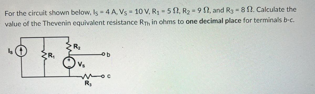 For the circuit shown below, Is = 4 A, Vs = 10 V, R₁ = 52, R₂ = 92, and R3 = 8 2. Calculate the
value of the Thevenin equivalent résistance RTh in ohms to one decimal place for terminals b-c.
Is
R₂
Vs
ob
moc
R3