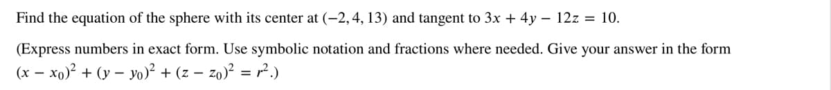 Find the equation of the sphere with its center at (-2, 4, 13) and tangent to 3x + 4y - 12z = 10.
(Express numbers in exact form. Use symbolic notation and fractions where needed. Give your answer in the form
(x-xo)² + (y-yo)² + (z −zo)² = r².)