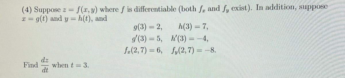 (4) Suppose z = f(x, y) where f is differentiable (both f, and fy exist). In addition, suppose
= g(t) and y=h(t), and
I=
dz
Find when t-3.
dt
g(3) = 2,
g'(3) = 5,
fr(2,7)=6,
h(3) = 7,
h'(3) = -4,
fy(2, 7) = −8.