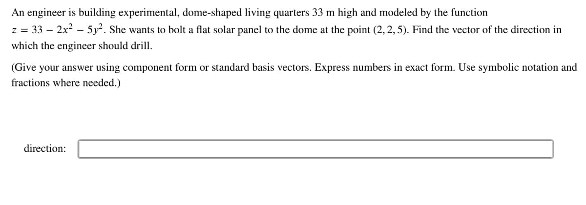 An
engineer is building experimental, dome-shaped living quarters 33 m high and modeled by the function
z = 33 - 2x² - 5y². She wants to bolt a flat solar panel to the dome at the point (2, 2, 5). Find the vector of the direction in
which the engineer should drill.
(Give your answer using component form or standard basis vectors. Express numbers in exact form. Use symbolic notation and
fractions where needed.)
direction: