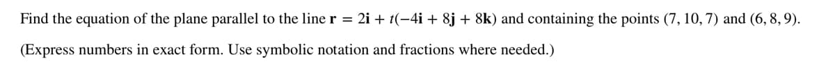 Find the equation of the plane parallel to the line r = 2i + t(-4i + 8j + 8k) and containing the points (7, 10, 7) and (6, 8, 9).
(Express numbers in exact form. Use symbolic notation and fractions where needed.)