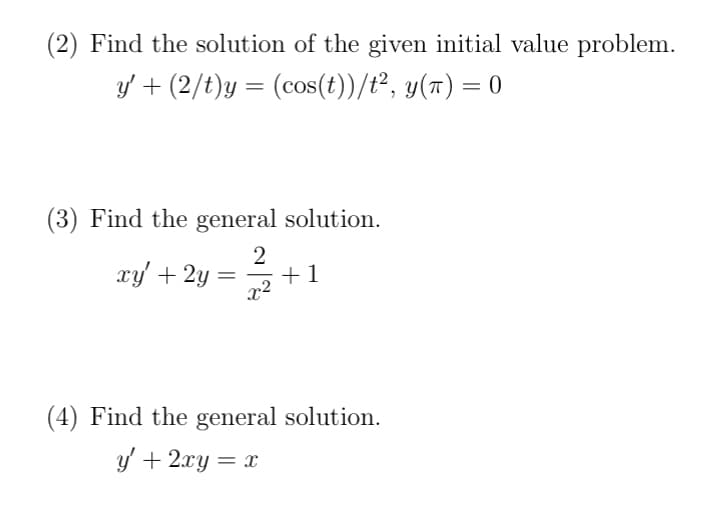 (2) Find the solution of the given initial value problem.
y' + (2/t)y = (cos(t))/t², y(t) = 0
(3) Find the general solution.
2
x²
xy' + 2y
= +1
(4) Find the general solution.
y' + 2xy = x