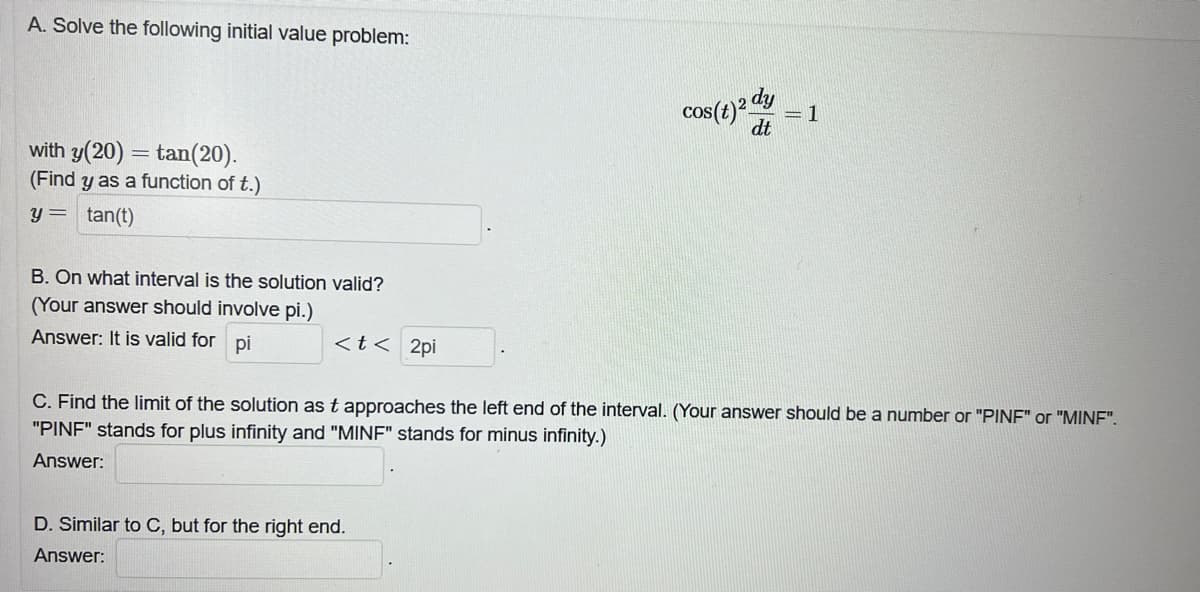 A. Solve the following initial value problem:
with y(20) =tan(20).
(Find y as a function of t.)
y = tan(t)
B. On what interval is the solution valid?
(Your answer should involve pi.)
Answer: It is valid for pi
< t < 2pi
cos(t) 2 d dy
dt
D. Similar to C, but for the right end.
Answer:
= 1
C. Find the limit of the solution as t approaches the left end of the interval. (Your answer should be a number or "PINF" or "MINF".
"PINF" stands for plus infinity and "MINF" stands for minus infinity.)
Answer: