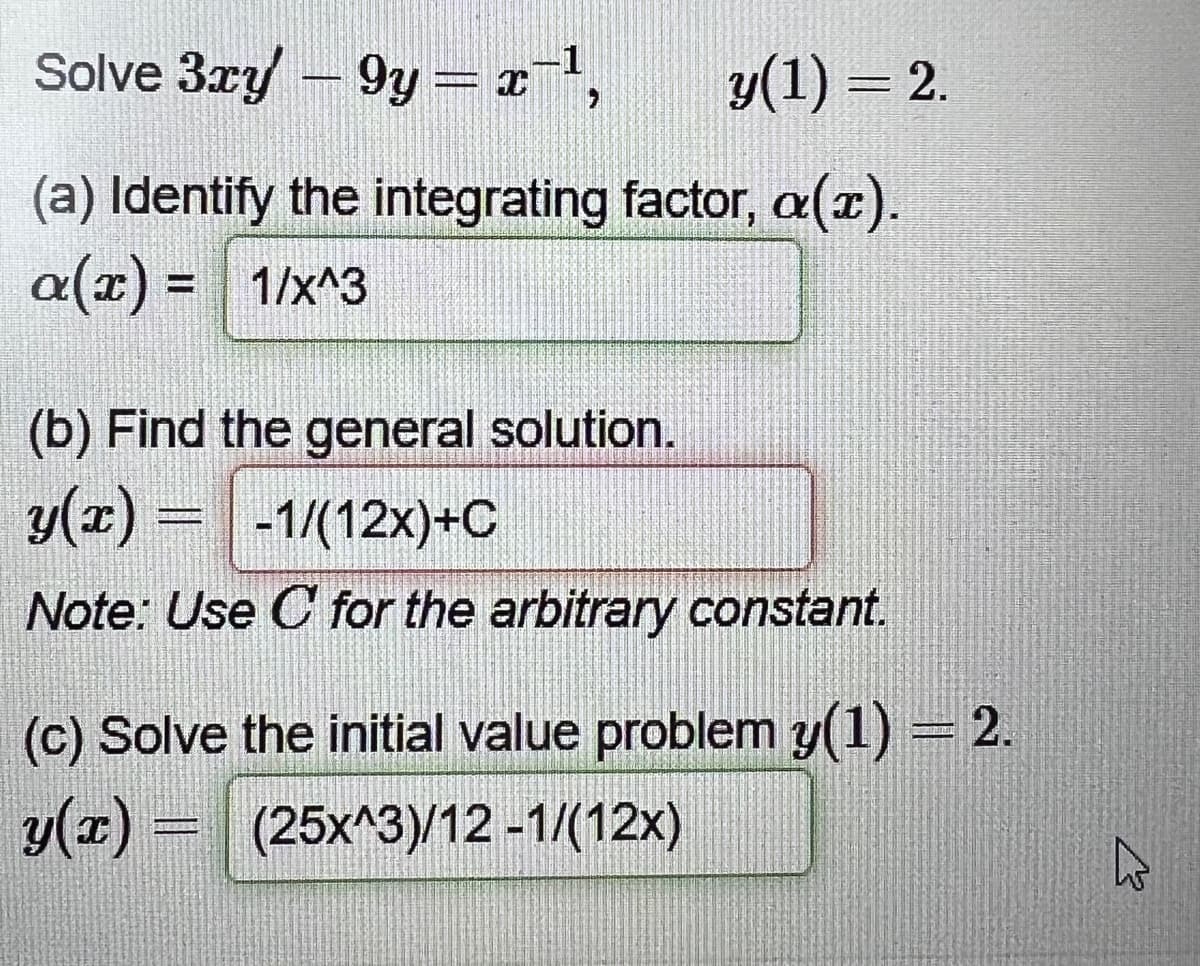 Solve 3xy - 9y = x¯¹,
y(1) = 2.
(a) Identify the integrating factor, a(x).
a(x) = 1/x^3
(b) Find the general solution.
y(x) = -1/(12x)+C
Note: Use C for the arbitrary constant.
(c) Solve the initial value problem y(1) = 2.
y(x) = (25x^3)/12 -1/(12x)
K