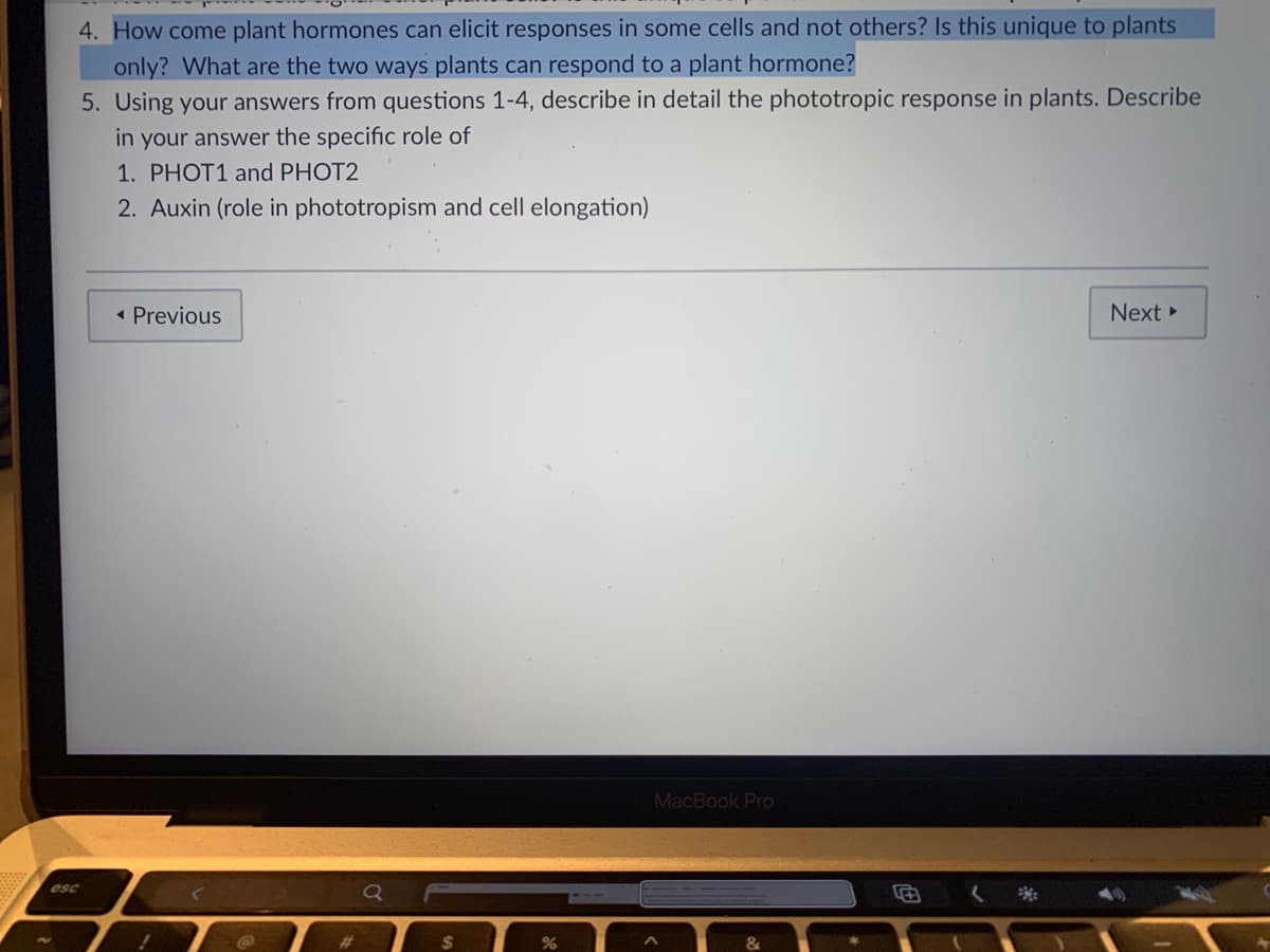 4. How come plant hormones can elicit responses in some cells and not others? Is this unique to plants
only? What are the two ways plants can respond to a plant hormone?
5. Using your answers from questions 1-4, describe in detail the phototropic response in plants. Describe
in your answer the specific role of
1. PHOT1 and PHOT2
2. Auxin (role in phototropism and cell elongation)
• Previous
Next
MacBook Pro
esc
