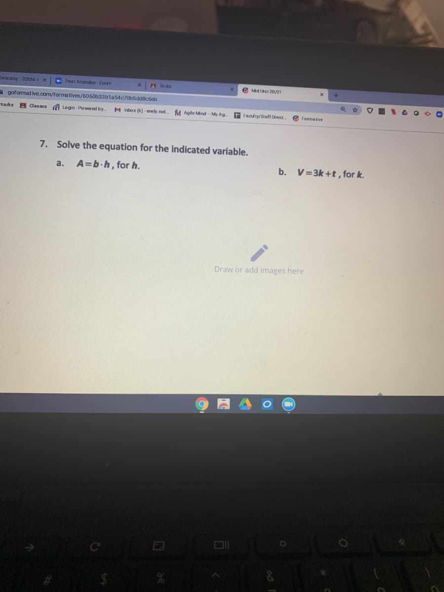 Directory: 20OM A
- Post Attendee-Zoom
A To do
O Mid Unit 20/21
A goformative.com/formatives/6060b33bla54c70b5dd8c6cb
marks
A Clesses
Login -Powered by
M Inbox (6) - enely rod
M Agile Mind - My Ag.
E Fealty/Staff Direct
O Fommative
7. Solve the equation for the indicated variable.
A=b.h, for h.
b. V=3k+t, for k.
a.
Draw or add images here
