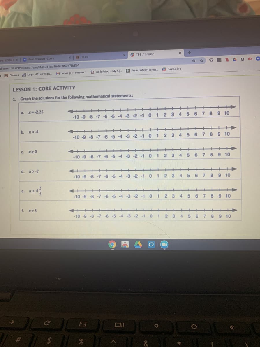 O 18 LI Lesson
ory 200M A X
- Post Attemdee-Zoom
A To do
pformative.com/formatives/5f442dlad464e5857d78dr94
M Inbox (6) - enely.rod.
M Agile Mind - My Ag-
+ Feaulty/Staff Direct.
O Formative
- A Classes a Login - Powered by.
LESSON 1: CORE ACTIVITY
1. Graph the solutions for the following mathematical statements:
a. X=-2.25
-10 -9 -8 -7 -6 -5 -4 -3 -2 -1 0
1
2 3 4 5 6
7 8 9 10
b. X<-4
++++
-10 -9 -8 -7 -6 -5 -4 -3 -2 -1 0
1
2 3
5 678 9 10
c. x>0
-10 -9 -8 -7 -6 -5 -4 -3 -2 -1 0
1
2 3
4.
5 6 7
8 9 10
d. x>-7
-10 -9 -8 -7 -6 -5 -4 -3 -2 -1
1
4
8.
9 10
е.
-10 -9 -8 -7 -6 -5 -4 -3 -2
-1
3
4 5
6
8
9 10
f. x*5
-10 -9 -8 -7 -6 -5 -4 -3 -2 -1
0 1
8 9 10
4.
5.
Ce
%23
&
