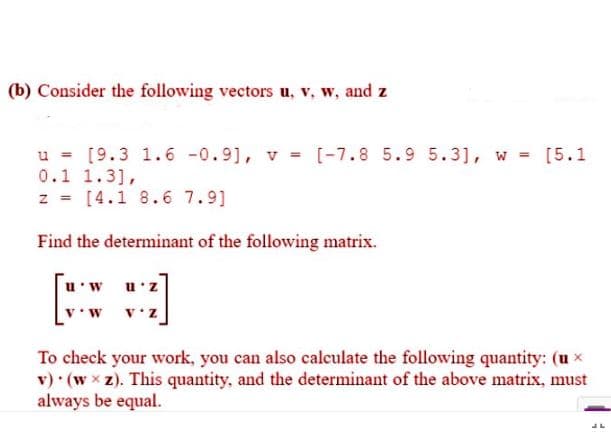 (b) Consider the following vectors u, v, w, and z
u = [9.3 1.6 -0.9], v = [-7.8 5.9 5.3], w = [5.1
0.1 1.3],
z = [4.1 8.6 7.9]
Find the determinant of the following matrix.
u'w
u'z
z.
To check your work, you can also caleulate the following quantity: (u x
v) (w x z). This quantity, and the determinant of the above matrix, must
always be equal.
