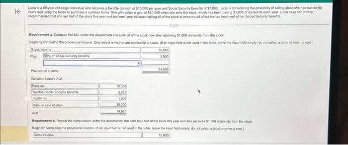 Lucia is a 69-year-old single individual who receives a taxable pension of $10,000 per year and Social Security benefits of $7,000. Lucia is considering the possibility of selling stock she has owned for
Kyears and using the funds to purchase a summer home. She will realize a gain of $20,000 when she sells the stock, which has been playing $1,000 of dividends each year. Lucia says her brother
recommended that she sell half of the stock this year and half next year because selling all of the stock at once would affect the tax treatment of her Social Security benefits
Requirementa. Compute her AGI under the assumption she sells all of the stock now after receiving $1,000 dividends from the stock
Begin by computing the provisional income. Only select iems that are applicable to Lucia. If an input field is not used in the table, leave the input field empty, do not select a label or enter a zero)
Gross income
10.000
3.500
Plus50% of Social Security benefits
Provisional income
Calculate Lucia's AGI
Taxable Social Security benatts
Dividends
Gain on sale of stock
AGI
10.000
3.925
1,000
20,000
34,925
34,500
Requirement b. Repeat the computation under the assumption she sells only half of the stock this year and also receives $1,000 dividends from the stock
Begin by computing the provisional income. ( an input field is not used in the table, leave the input field empty, do not select a label or enter a zero)
Gross income
10.000