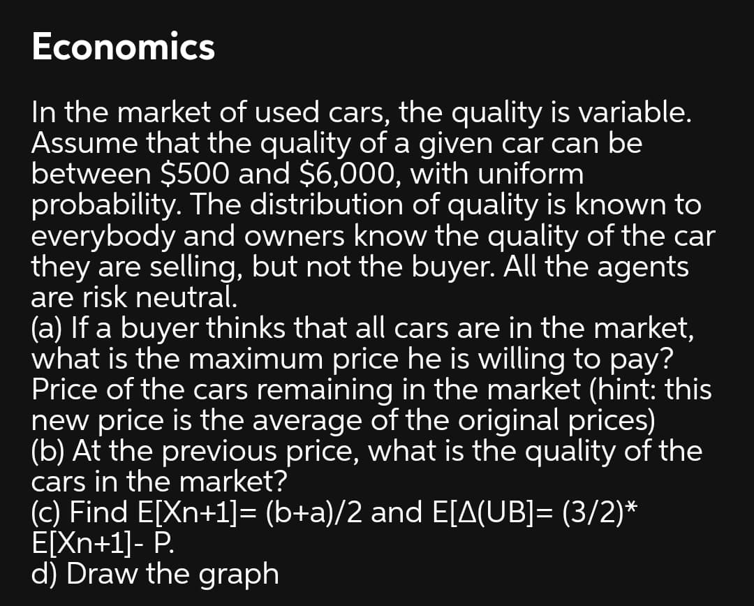 Economics
In the market of used cars, the quality is variable.
Assume that the quality ofa given car can be
between $500 and $6,000, with uniform
probability. The distribution of quality is known to
everybody and owners know the quality of the car
they are selling, but not the buyer. All the agents
are risk neutral.
(a) If a buyer thinks that all cars are in the market,
what is the maximum price he is willing to pay?
Price of the cars remaining in the market (hint: this
new price is the average of the original prices)
(b) At the previous price, what is the quality of the
cars in the market?
(c) Find E[Xn+1]= (b+a)/2 and E[A(UB]= (3/2)*
E[Xn+1]- P.
d) Draw the graph
