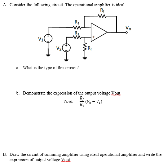 A. Consider the following circuit. The operational amplifier is ideal.
Rf
R1
Vo
R1
V10
V2
a. What is the type of this circuit?
b. Demonstrate the expression of the output voltage Vout
R (V - V.)
Vout =
R.
B. Draw the circuit of summing amplifier using ideal operational amplifier and write the
expression of output voltage Vout.
