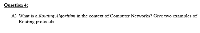 Question 4:
A) What is a Routing Algorithm in the context of Computer Networks? Give two examples of
Routing protocols.
