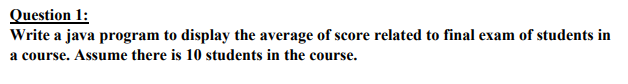 Question 1:
Write a java program to display the average of score related to final exam of students in
a course. Assume there is 10 students in the course.
