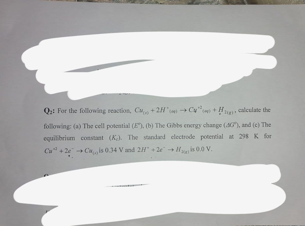 +2
Q2: For the following reaction, Cu +2H*(ag) → Cy (ag) + H2), calculate the
following: (a) The cell potential (E°), (b) The Gibbs energy change (AG°), and (c) The
equilibrium constant (K.). The standard electrode potential at 298 K for
Cu2 + 2e → Cu is 0.34 V and 2H +2e H is 0.0 V.
2(g)
