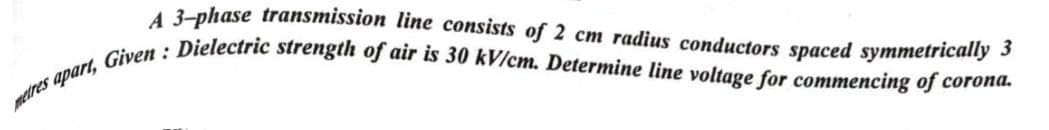 A 3-phase transmission line consists of 2 cm radius conductors spaced symmetrically 3
metres apart, Given: Dielectric strength of air is 30 kV/cm. Determine line voltage for commencing of corona.