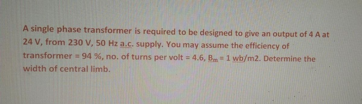 A single phase transformer is required to be designed to give an output of 4 A at
24 V, from 230 V, 50 Hz a.c. supply. You may assume the efficiency of
transformer = 94 %, no. of turns per volt = 4.6, Bm= 1 wb/m2. Determine the
width of central limb.