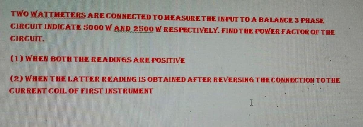 TWO WATTMETERS ARE CONNECTED TO MEASURE THE INPUT TO A BALANCE 3 PHASE
CIRCUIT INDICATE 5000 W AND 2500 W RESPECTIVELY. FIND THE POWER FACTOR OF THE
CIRCUIT.
(1) WHEN BOTH THE READINGS ARE POSITIVE
(2) WHEN THE LATTER READING IS OBTAINED AFTER REVERSING THE CONNECTION TO THE
CURRENT COIL OF FIRST INSTRUMENT
I