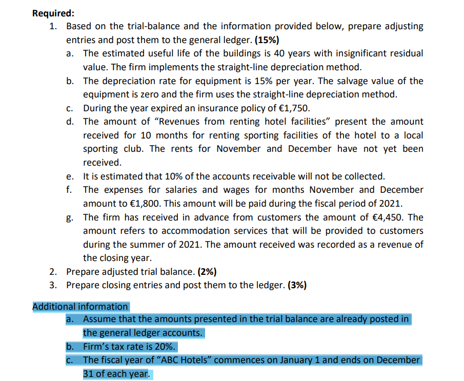 Required:
1. Based on the trial-balance and the information provided below, prepare adjusting
entries and post them to the general ledger. (15%)
a. The estimated useful life of the buildings is 40 years with insignificant residual
value. The firm implements the straight-line depreciation method.
b. The depreciation rate for equipment is 15% per year. The salvage value of the
equipment is zero and the firm uses the straight-line depreciation method.
c. During the year expired an insurance policy of €1,750.
d. The amount of "Revenues from renting hotel facilities" present the amount
received for 10 months for renting sporting facilities of the hotel to a local
sporting club. The rents for November and December have not yet been
received.
e. It is estimated that 10% of the accounts receivable will not be collected.
f. The expenses for salaries and wages for months November and December
amount to €1,800. This amount will be paid during the fiscal period of 2021.
g. The firm has received in advance from customers the amount of €4,450. The
amount refers to accommodation services that will be provided to customers
during the summer of 2021. The amount received was recorded as a revenue of
the closing year.
2. Prepare adjusted trial balance. (2%)
3. Prepare closing entries and post them to the ledger. (3%)
Additional information
a. Assume that the amounts presented in the trial balance are already posted in
the general ledger accounts.
b. Firm's tax rate is 20%.
c. The fiscal year of “ABC Hotels" commences on January 1 and ends on December
31 of each year.
