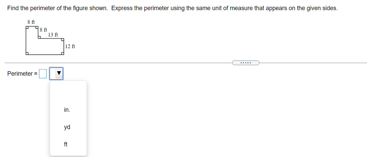 Find the perimeter of the figure shown. Express the perimeter using the same unit of measure that appears on the given sides.
8 ft
8 ft
13 ft
12 ft
.....
Perimeter =
in.
yd
ft
