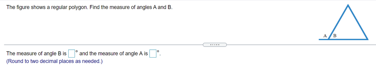 The figure shows a regular polygon. Find the measure of angles A and B.
A
.....
The measure of angle B is and the measure of angle A is .
(Round to two decimal places as needed.)
