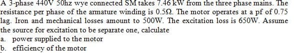 A 3-phase 440V 50hz wye connected SM takes 7.46 kW from the three phase mains. The
resistance per phase of the armature winding is 0.50. The motor operates at a pf of 0.75
lag. Iron and mechanical losses amount to 500W. The excitation loss is 650W. Assume
the source for excitation to be separate one,
a. power supplied to the motor
b. efficiency of the motor
calculate
