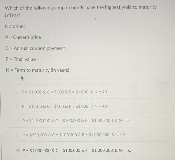 Which of the following coupon bonds have the highest yield to maturity
(YTM)?
Notation:
P Current price
%3!
C = Annual coupon payment
%3D
F = Final value
N = Term to maturity (in years)
O P= $1,000 &C = $100 & F= $1,000, & N = 40
P = $1,100 & C = $100 & F = $1,000, & N = 40
%3D
O P= $1,100,000 & C = $100,000 & F = $1,000,000, & N = 5
P= $950,000 & C = $100,000 & F= $1,000,000, & N = 5
P = $1,000,000 & C $100,000 & F = $1,000,000, &N = 00
