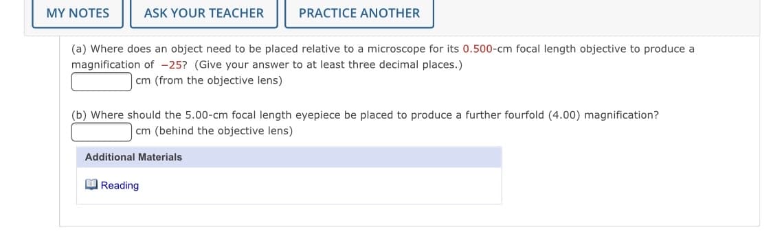 MY NOTES
ASK YOUR TEACHER
PRACTICE ANOTHER
(a) Where does an object need to be placed relative to a microscope for its 0.500-cm focal length objective to produce a
magnification of -25? (Give your answer to at least three decimal places.)
cm (from the objective lens)
(b) Where should the 5.00-cm focal length eyepiece be placed to produce a further fourfold (4.00) magnification?
cm (behind the objective lens)
Additional Materials
O Reading
