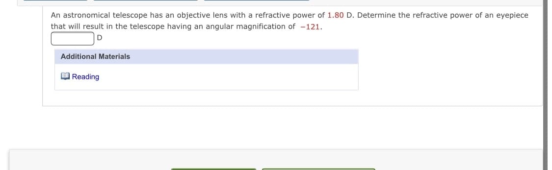 An astronomical telescope has an objective lens with a refractive power of 1.80 D. Determine the refractive power of an eyepiece
that will result in the telescope having an angular magnification of -121.
Additional Materials
O Reading
