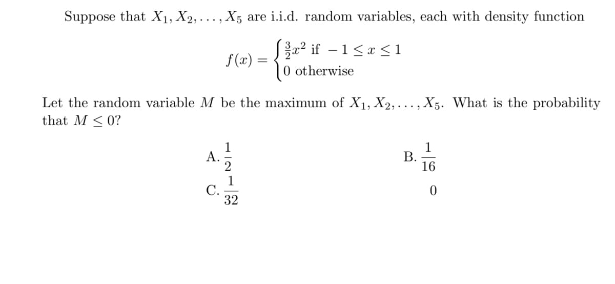 Suppose that X1, X2, .
X5 are i.i.d. random variables, each with density function
a? if – 1<x <1
0 otherwise
f (x) =
Let the random variable M be the maximum of X1, X2, ..., X5. What is the probability
that M < 0?
1
А.
1
В.
16
1
С.
32
