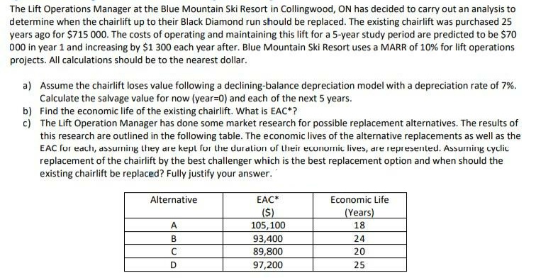 The Lift Operations Manager at the Blue Mountain Ski Resort in Collingwood, ON has decided to carry out an analysis to
determine when the chairlift up to their Black Diamond run should be replaced. The existing chairlift was purchased 25
years ago for $715 000. The costs of operating and maintaining this lift for a 5-year study period are predicted to be $70
000 in year 1 and increasing by $1 300 each year after. Blue Mountain Ski Resort uses a MARR of 10% for lift operations
projects. All calculations should be to the nearest dollar.
a) Assume the chairlift loses value following a declining-balance depreciation model with a depreciation rate of 7%.
Calculate the salvage value for now (year=0) and each of the next 5 years.
b) Find the economic life of the existing chairlift. What is EAC*?
c) The Lift Operation Manager has done some market research for possible replacement alternatives. The results of
this research are outlined in the following table. The economic lives of the alternative replacements as well as the
EAC for each, assurning they are kept fur the duration of their economic lives, are represented. Assuming cyclic
replacement of the chairlift by the best challenger which is the best replacement option and when should the
existing chairlift be replaced? Fully justify your answer.
Alternative
EAC*
Economic Life
($)
(Years)
18
A
105,100
B
24
93,400
89,800
20
D
97,200
25
