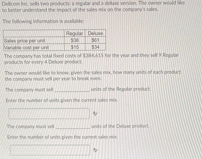 Dellcom Inc. sells two products: a regular and a deluxe version. The owner would like
to better understand the impact of the sales mix on the company's sales.
The following information is available:
Regular Deluxe
Sales price per unit
Variable cost per unit
$38
$61
$15
$34
The company has total fixed costs of $384,615 for the year and they sell 9 Regular
products for every 4 Deluxe product.
The owner would like to know, given the sales mix, how many units of each product
the company must sell per year to break even.
The company must sell
units of the Regular product.
Enter the number of units given the current sales mix.
The company must sell
units of the Deluxe product.
Enter the number of units given the current sales mix.
